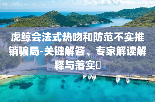 虎鯨會(huì)法式熱吻和防范不實(shí)推銷騙局-關(guān)鍵解答、專家解讀解釋與落實(shí)?