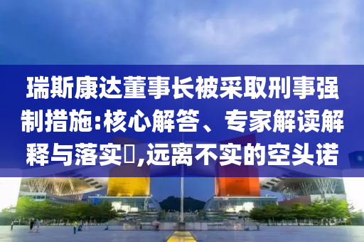 瑞斯康達董事長被采取刑事強制措施:核心解答、專家解讀解釋與落實?,遠離不實的空頭諾