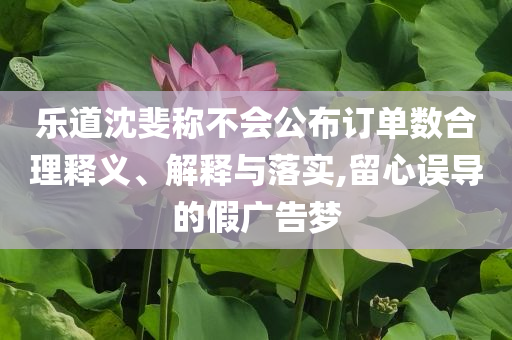樂道沈斐稱不會公布訂單數合理釋義、解釋與落實,留心誤導的假廣告夢