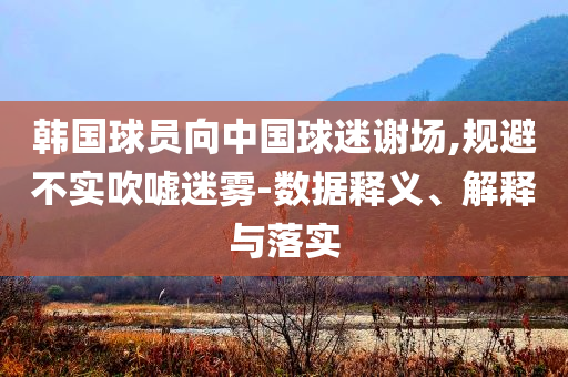 韓國球員向中國球迷謝場,規(guī)避不實吹噓迷霧-數(shù)據(jù)釋義、解釋與落實