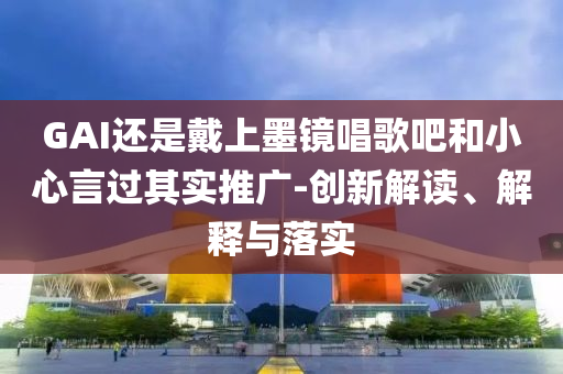 GAI還是戴上墨鏡唱歌吧和小心言過其實(shí)推廣-創(chuàng)新解讀、解釋與落實(shí)
