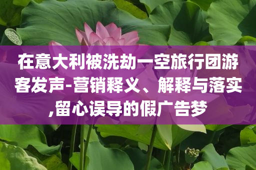 在意大利被洗劫一空旅行團游客發聲-營銷釋義、解釋與落實,留心誤導的假廣告夢