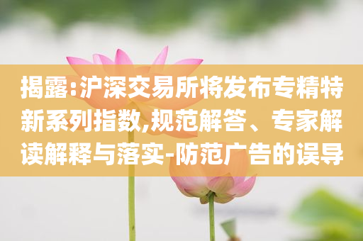 揭露:滬深交易所將發布專精特新系列指數,規范解答、專家解讀解釋與落實-防范廣告的誤導