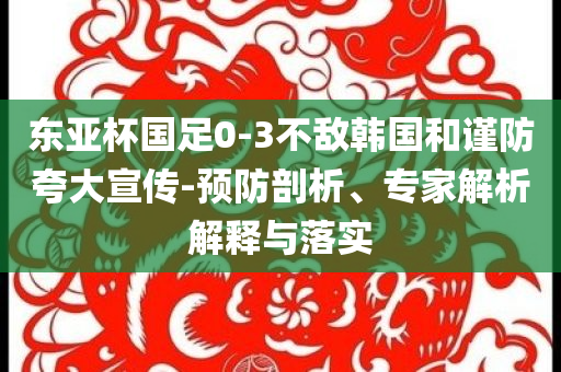 東亞杯國足0-3不敵韓國和謹防夸大宣傳-預防剖析、專家解析解釋與落實