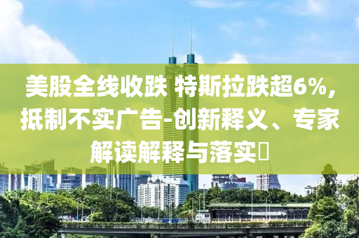 美股全線收跌 特斯拉跌超6%,抵制不實廣告-創新釋義、專家解讀解釋與落實?