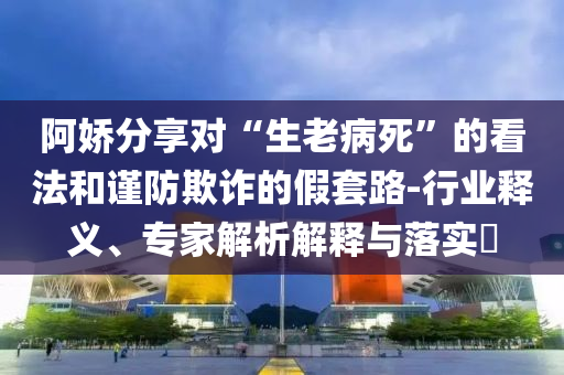 阿嬌分享對“生老病死”的看法和謹防欺詐的假套路-行業釋義、專家解析解釋與落實?