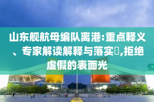 山東艦航母編隊離港:重點釋義、專家解讀解釋與落實?,拒絕虛假的表面光