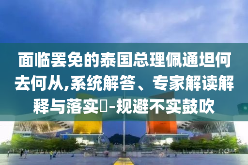 面臨罷免的泰國總理佩通坦何去何從,系統(tǒng)解答、專家解讀解釋與落實(shí)?-規(guī)避不實(shí)鼓吹