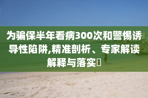 為騙保半年看病300次和警惕誘導性陷阱,精準剖析、專家解讀解釋與落實?