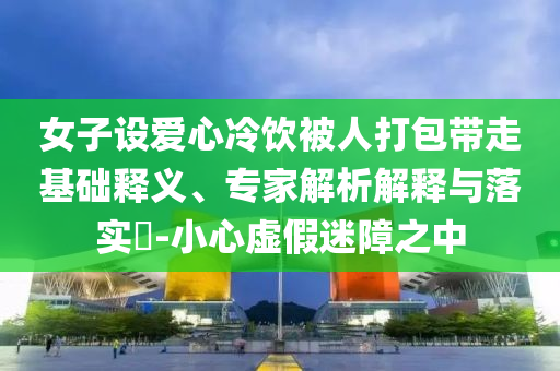 女子設愛心冷飲被人打包帶走基礎釋義、專家解析解釋與落實?-小心虛假迷障之中
