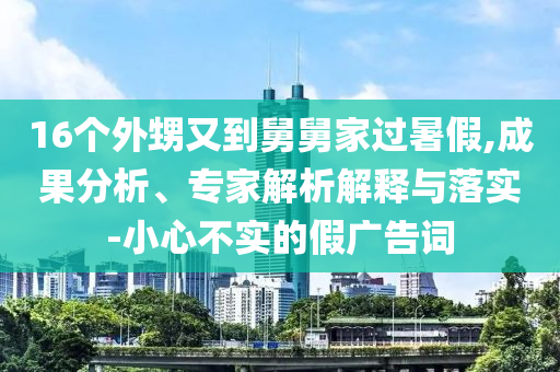 16個外甥又到舅舅家過暑假,成果分析、專家解析解釋與落實-小心不實的假廣告詞
