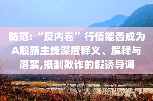 防范:“反內卷”行情能否成為A股新主線深度釋義、解釋與落實,抵制欺詐的假誘導詞