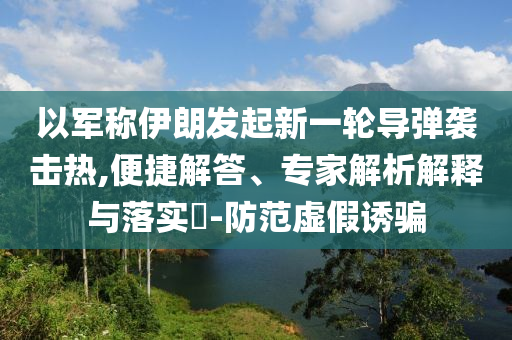 以軍稱伊朗發起新一輪導彈襲擊熱,便捷解答、專家解析解釋與落實?-防范虛假誘騙