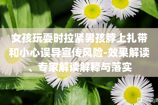 女孩玩耍時(shí)拉緊男孩脖上扎帶和小心誤導(dǎo)宣傳風(fēng)險(xiǎn)-效果解讀、專家解讀解釋與落實(shí)
