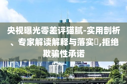 央視曝光零差評貓膩-實用剖析、專家解讀解釋與落實?,拒絕欺騙性承諾