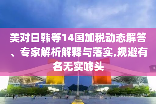 美對日韓等14國加稅動態解答、專家解析解釋與落實,規避有名無實噱頭
