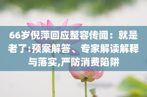 66歲倪萍回應(yīng)整容傳聞：就是老了:預(yù)案解答、專家解讀解釋與落實,嚴(yán)防消費陷阱