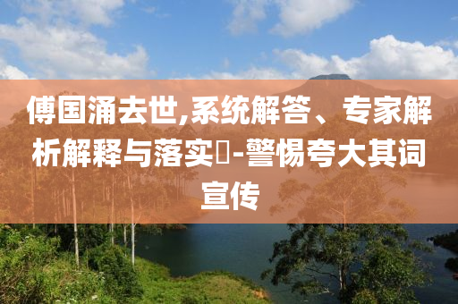 傅國涌去世,系統(tǒng)解答、專家解析解釋與落實?-警惕夸大其詞宣傳