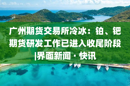 廣州期貨交易所冷冰：鉑、鈀期貨研發(fā)工作已進入收尾階段|界面新聞 · 快訊