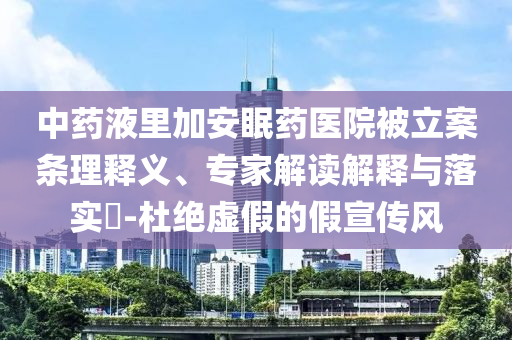 中藥液里加安眠藥醫院被立案條理釋義、專家解讀解釋與落實?-杜絕虛假的假宣傳風