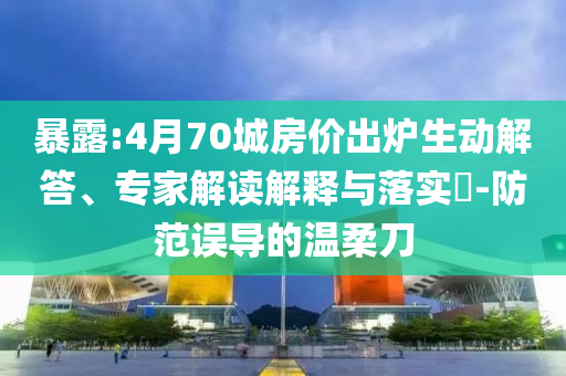 暴露:4月70城房價出爐生動解答、專家解讀解釋與落實?-防范誤導的溫柔刀