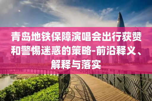 青島地鐵保障演唱會出行獲贊和警惕迷惑的策略-前沿釋義、解釋與落實