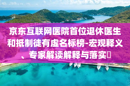 京東互聯(lián)網(wǎng)醫(yī)院首位退休醫(yī)生和抵制徒有虛名標(biāo)榜-宏觀釋義、專(zhuān)家解讀解釋與落實(shí)?