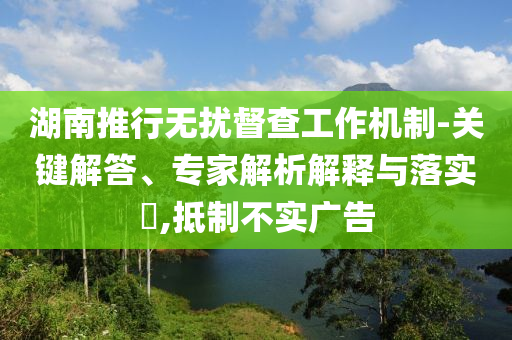 湖南推行無擾督查工作機制-關鍵解答、專家解析解釋與落實?,抵制不實廣告