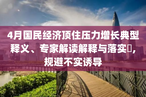 4月國(guó)民經(jīng)濟(jì)頂住壓力增長(zhǎng)典型釋義、專家解讀解釋與落實(shí)?,規(guī)避不實(shí)誘導(dǎo)