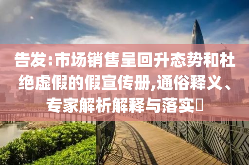 告發:市場銷售呈回升態勢和杜絕虛假的假宣傳冊,通俗釋義、專家解析解釋與落實?
