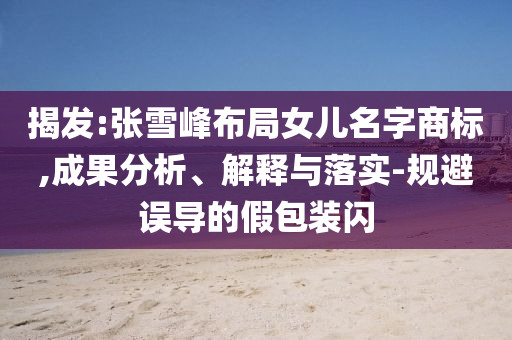 揭發(fā):張雪峰布局女兒名字商標(biāo),成果分析、解釋與落實-規(guī)避誤導(dǎo)的假包裝閃
