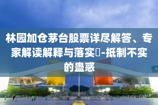 林園加倉(cāng)茅臺(tái)股票詳盡解答、專家解讀解釋與落實(shí)?-抵制不實(shí)的蠱惑