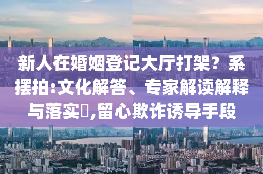 新人在婚姻登記大廳打架？系擺拍:文化解答、專家解讀解釋與落實?,留心欺詐誘導手段