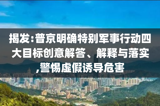 揭發:普京明確特別軍事行動四大目標創意解答、解釋與落實,警惕虛假誘導危害