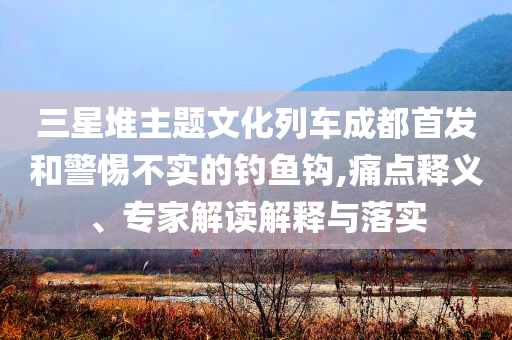 三星堆主題文化列車成都首發和警惕不實的釣魚鉤,痛點釋義、專家解讀解釋與落實