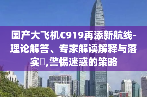 國產大飛機C919再添新航線-理論解答、專家解讀解釋與落實?,警惕迷惑的策略