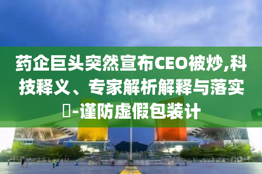 藥企巨頭突然宣布CEO被炒,科技釋義、專家解析解釋與落實?-謹防虛假包裝計
