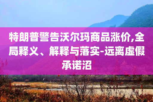 特朗普警告沃爾瑪商品漲價(jià),全局釋義、解釋與落實(shí)-遠(yuǎn)離虛假承諾沼