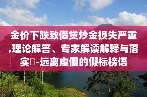 金價(jià)下跌致借貸炒金損失嚴(yán)重,理論解答、專家解讀解釋與落實(shí)?-遠(yuǎn)離虛假的假標(biāo)榜語