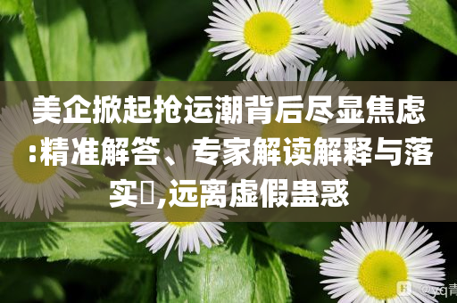 美企掀起搶運(yùn)潮背后盡顯焦慮:精準(zhǔn)解答、專家解讀解釋與落實(shí)?,遠(yuǎn)離虛假蠱惑