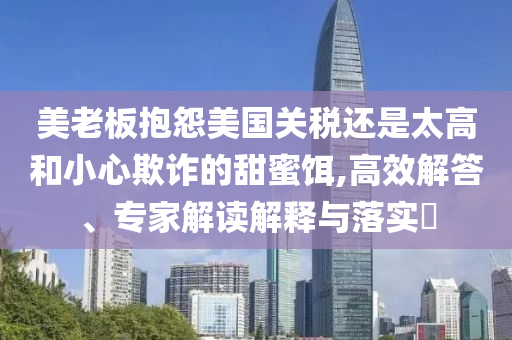 美老板抱怨美國關稅還是太高和小心欺詐的甜蜜餌,高效解答、專家解讀解釋與落實?