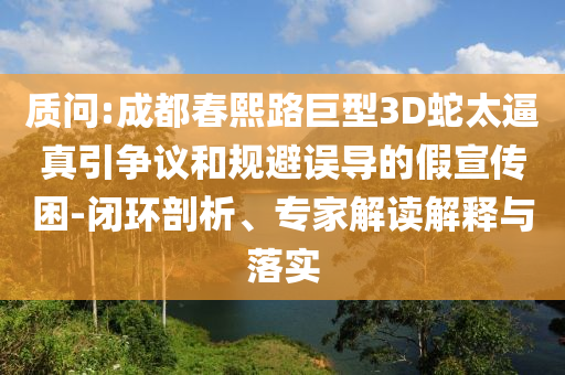 質問:成都春熙路巨型3D蛇太逼真引爭議和規避誤導的假宣傳困-閉環剖析、專家解讀解釋與落實