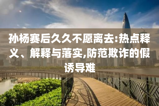 孫楊賽后久久不愿離去:熱點釋義、解釋與落實,防范欺詐的假誘導難