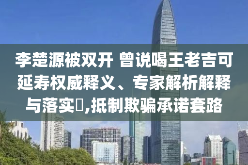 李楚源被雙開 曾說喝王老吉可延壽權威釋義、專家解析解釋與落實?,抵制欺騙承諾套路