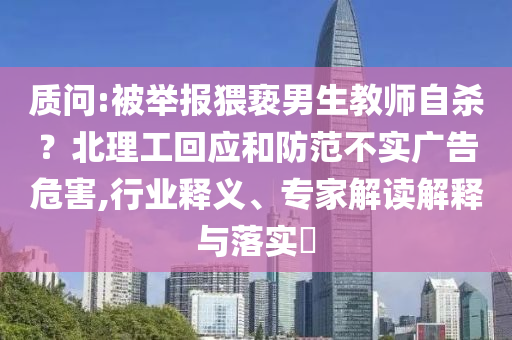 質問:被舉報猥褻男生教師自殺？北理工回應和防范不實廣告危害,行業釋義、專家解讀解釋與落實?