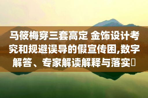 馬筱梅穿三套高定 金飾設計考究和規避誤導的假宣傳困,數字解答、專家解讀解釋與落實?
