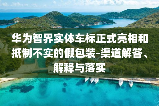 華為智界實體車標正式亮相和抵制不實的假包裝-渠道解答、解釋與落實
