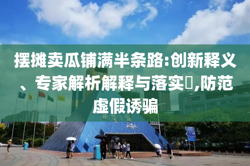 擺攤賣瓜鋪滿半條路:創新釋義、專家解析解釋與落實?,防范虛假誘騙