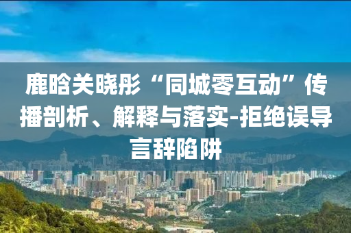 鹿晗關曉彤“同城零互動”傳播剖析、解釋與落實-拒絕誤導言辭陷阱