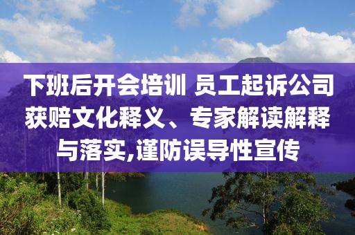 下班后開會培訓 員工起訴公司獲賠文化釋義、專家解讀解釋與落實,謹防誤導性宣傳